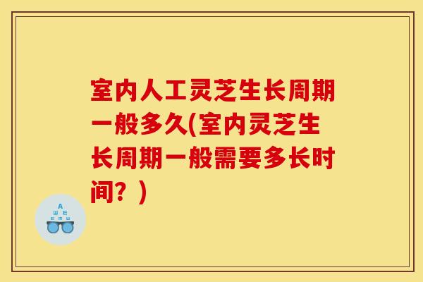 室内人工灵芝生长周期一般多久(室内灵芝生长周期一般需要多长时间？)