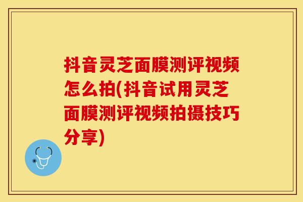 抖音灵芝面膜测评视频怎么拍(抖音试用灵芝面膜测评视频拍摄技巧分享)