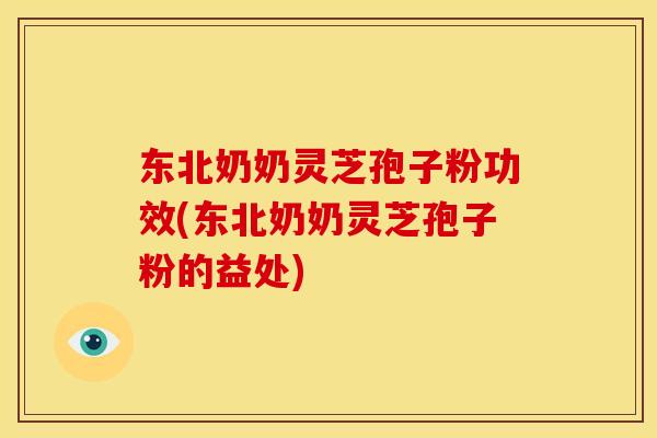 东北奶奶灵芝孢子粉功效(东北奶奶灵芝孢子粉的益处)