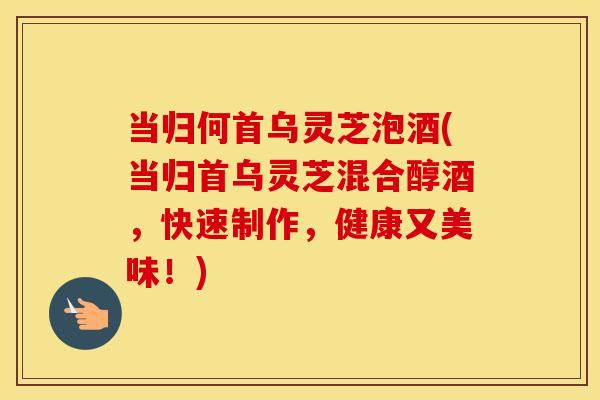 当归何首乌灵芝泡酒(当归首乌灵芝混合醇酒，快速制作，健康又美味！)