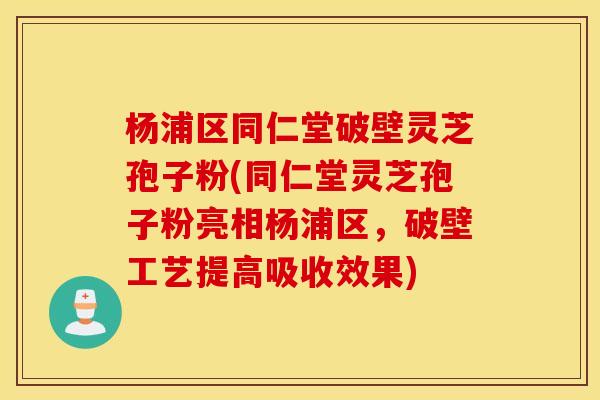 杨浦区同仁堂破壁灵芝孢子粉(同仁堂灵芝孢子粉亮相杨浦区，破壁工艺提高吸收效果)