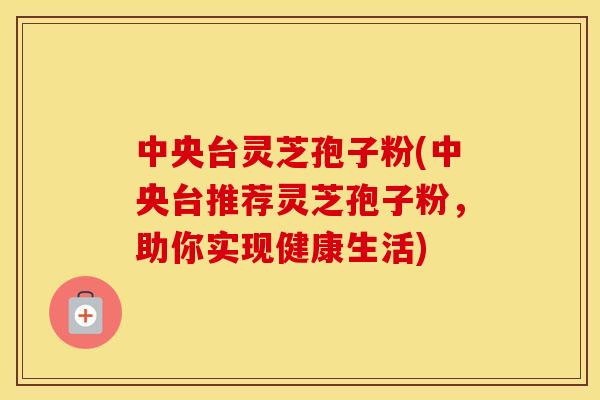 中央台灵芝孢子粉(中央台推荐灵芝孢子粉，助你实现健康生活)