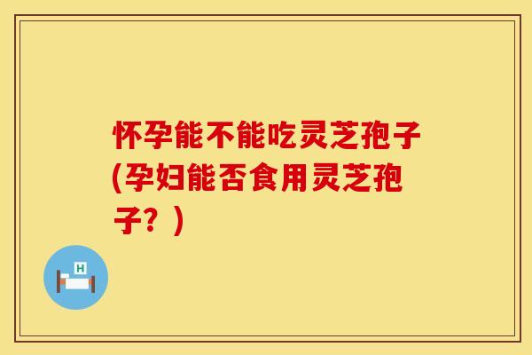 怀孕能不能吃灵芝孢子(孕妇能否食用灵芝孢子？)