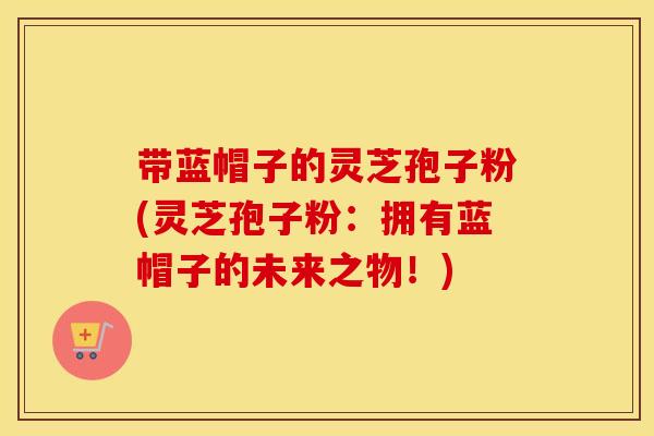 带蓝帽子的灵芝孢子粉(灵芝孢子粉：拥有蓝帽子的未来之物！)