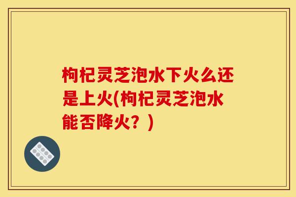 枸杞灵芝泡水下火么还是上火(枸杞灵芝泡水能否降火？)
