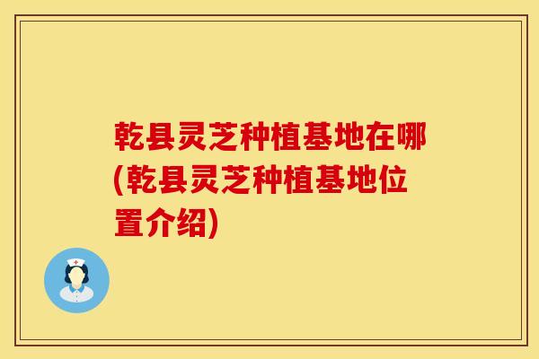 乾县灵芝种植基地在哪(乾县灵芝种植基地位置介绍)