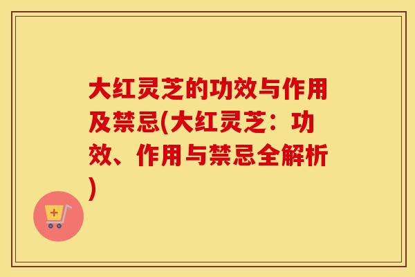 大红灵芝的功效与作用及禁忌(大红灵芝：功效、作用与禁忌全解析)
