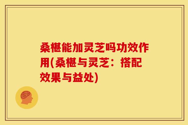桑椹能加灵芝吗功效作用(桑椹与灵芝：搭配效果与益处)