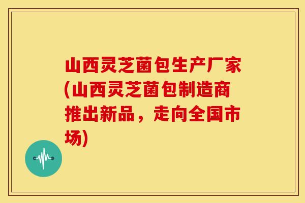 山西灵芝菌包生产厂家(山西灵芝菌包制造商推出新品，走向全国市场)
