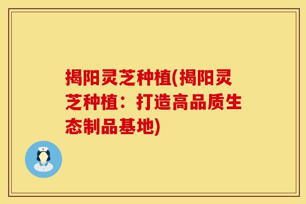 揭阳灵芝种植(揭阳灵芝种植：打造高品质生态制品基地)