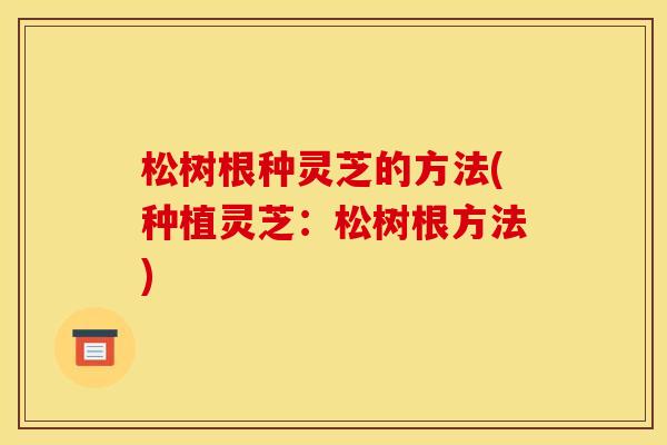 松树根种灵芝的方法(种植灵芝：松树根方法)
