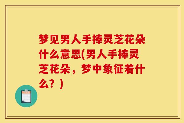 梦见男人手捧灵芝花朵什么意思(男人手捧灵芝花朵，梦中象征着什么？)