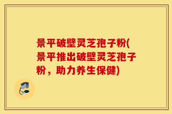 景平破壁灵芝孢子粉(景平推出破壁灵芝孢子粉，助力养生保健)