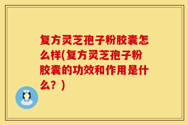 复方灵芝孢子粉胶囊怎么样(复方灵芝孢子粉胶囊的功效和作用是什么？)