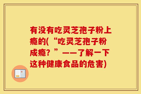 有没有吃灵芝孢子粉上瘾的(“吃灵芝孢子粉成瘾？”——了解一下这种健康食品的危害)