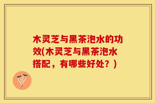 木灵芝与黑茶泡水的功效(木灵芝与黑茶泡水搭配，有哪些好处？)
