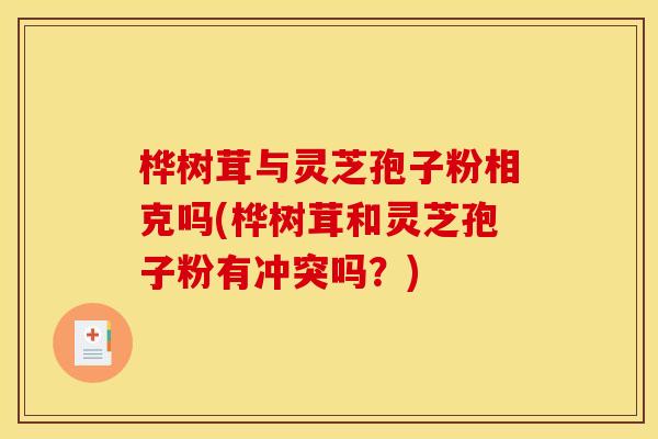 桦树茸与灵芝孢子粉相克吗(桦树茸和灵芝孢子粉有冲突吗？)