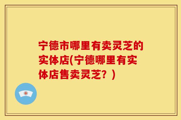 宁德市哪里有卖灵芝的实体店(宁德哪里有实体店售卖灵芝？)