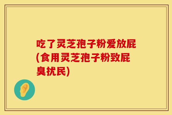 吃了灵芝孢子粉爱放屁(食用灵芝孢子粉致屁臭扰民)