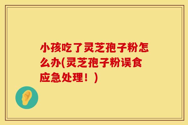 小孩吃了灵芝孢子粉怎么办(灵芝孢子粉误食应急处理！)