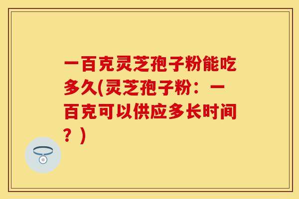 一百克灵芝孢子粉能吃多久(灵芝孢子粉：一百克可以供应多长时间？)