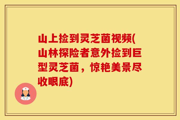 山上捡到灵芝菌视频(山林探险者意外捡到巨型灵芝菌，惊艳美景尽收眼底)