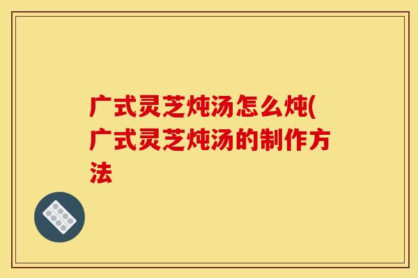 广式灵芝炖汤怎么炖(广式灵芝炖汤的制作方法 广式灵芝炖汤怎么炖(广式灵芝炖汤的制作方法