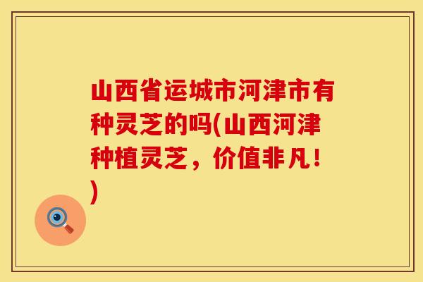 山西省运城市河津市有种灵芝的吗(山西河津种植灵芝，价值非凡！)