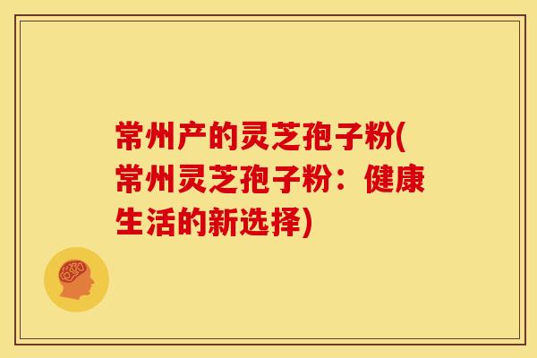 常州产的灵芝孢子粉(常州灵芝孢子粉：健康生活的新选择)