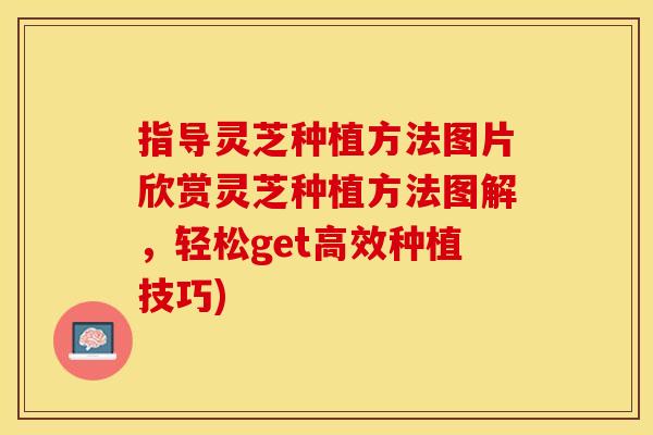 指导灵芝种植方法图片欣赏灵芝种植方法图解，轻松get高效种植技巧)
