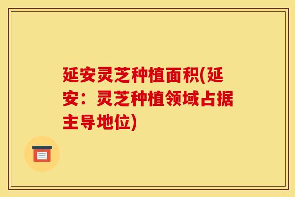 延安灵芝种植面积(延安：灵芝种植领域占据主导地位)