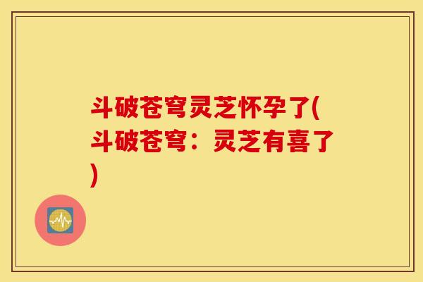 斗破苍穹灵芝怀孕了(斗破苍穹：灵芝有喜了)