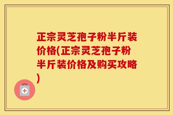 正宗灵芝孢子粉半斤装价格(正宗灵芝孢子粉半斤装价格及购买攻略)