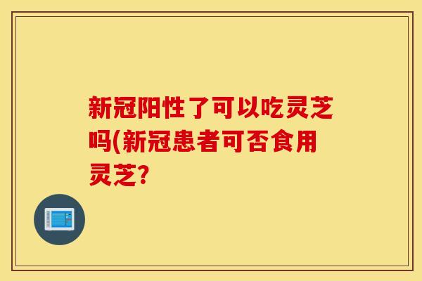新冠阳性了可以吃灵芝吗(新冠患者可否食用灵芝？