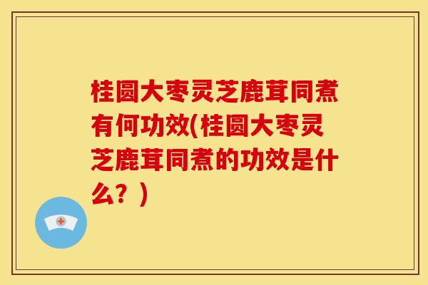 桂圆大枣灵芝鹿茸同煮有何功效(桂圆大枣灵芝鹿茸同煮的功效是什么？)
