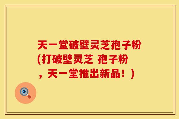天一堂破壁灵芝孢子粉(打破壁灵芝 孢子粉，天一堂推出新品！)