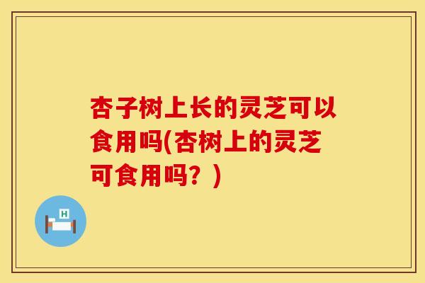 杏子树上长的灵芝可以食用吗(杏树上的灵芝可食用吗?) 杏子树上长的灵芝可以食用吗(杏树上的灵芝可食用吗?)