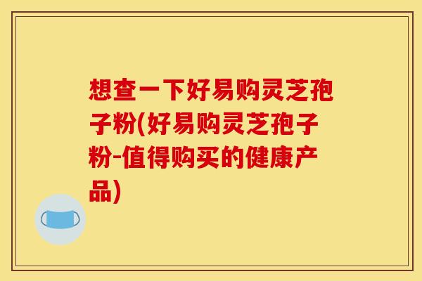 想查一下好易购灵芝孢子粉(好易购灵芝孢子粉-值得购买的健康产品) 想查一下好易购灵芝孢子粉(好易购灵芝孢子粉-值得购买的健康产品)