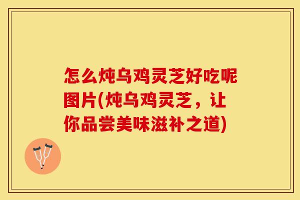 怎么炖乌鸡灵芝好吃呢图片(炖乌鸡灵芝，让你品尝美味滋补之道)