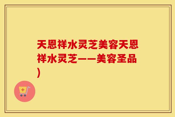 天恩祥水灵芝美容天恩祥水灵芝——美容圣品)