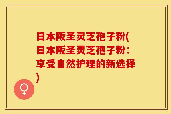 日本阪圣灵芝孢子粉(日本阪圣灵芝孢子粉：享受自然护理的新选择)