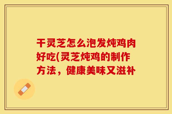 干灵芝怎么泡发炖鸡肉好吃(灵芝炖鸡的制作方法，健康美味又滋补