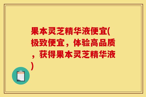 果本灵芝精华液便宜(极致便宜,体验高品质,获得果本灵芝精华液) 果本灵芝精华液便宜(极致便宜,体验高品质,获得果本灵芝精华液)