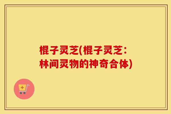 棍子灵芝(棍子灵芝:林间灵物的神奇合体) 棍子灵芝(棍子灵芝:林间灵物的神奇合体)