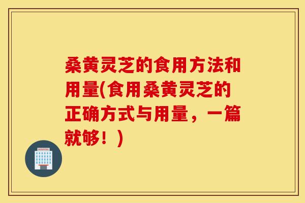 桑黄灵芝的食用方法和用量(食用桑黄灵芝的正确方式与用量，一篇就够！)