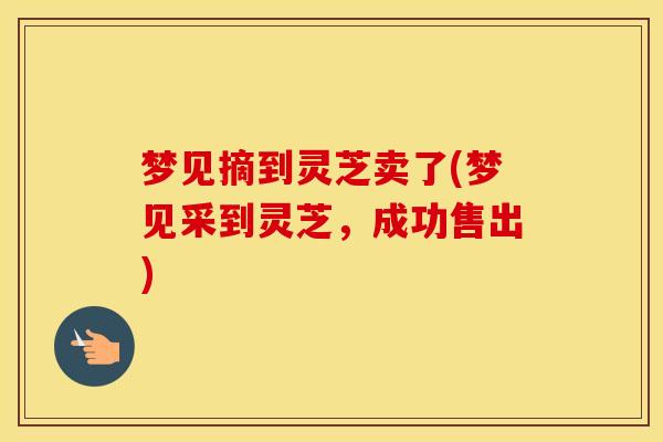 梦见摘到灵芝卖了(梦见采到灵芝,成功售出) 梦见摘到灵芝卖了(梦见采到灵芝,成功售出)