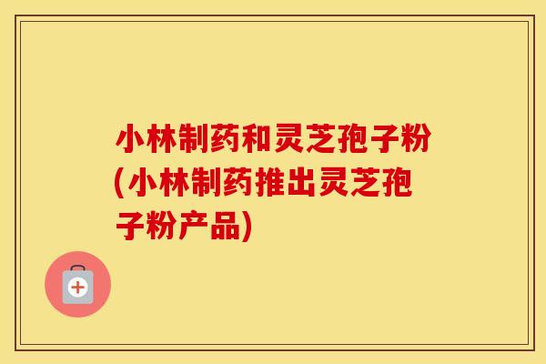 小林制药和灵芝孢子粉(小林制药推出灵芝孢子粉产品) 小林制药和灵芝孢子粉(小林制药推出灵芝孢子粉产品)