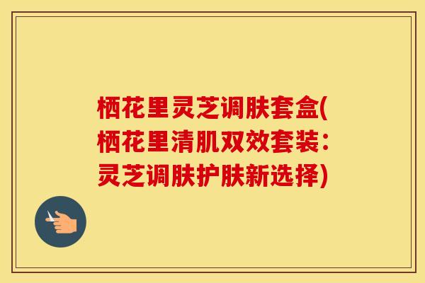 栖花里灵芝调肤套盒(栖花里清肌双效套装:灵芝调肤护肤新选择) 栖花里灵芝调肤套盒(栖花里清肌双效套装:灵芝调肤护肤新选择)