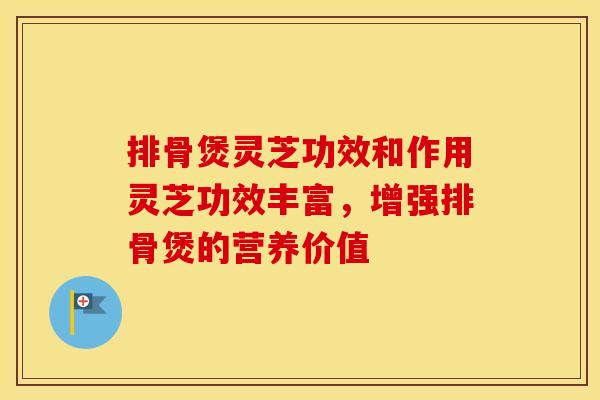 排骨煲灵芝功效和作用灵芝功效丰富，增强排骨煲的营养价值