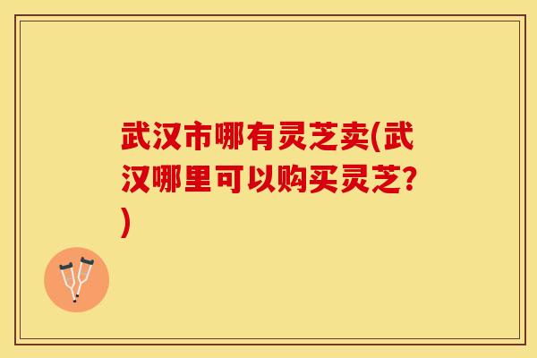 武汉市哪有灵芝卖(武汉哪里可以购买灵芝？)